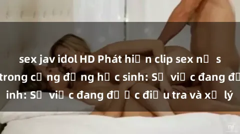 sex jav idol HD Phát hiện clip sex nữ sinh gây chấn động trong cộng đồng học sinh: Sự việc đang được điều tra và xử lý