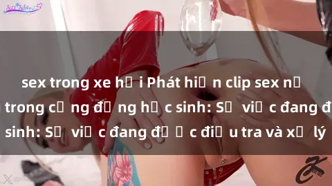 sex trong xe hơi Phát hiện clip sex nữ sinh gây chấn động trong cộng đồng học sinh: Sự việc đang được điều tra và xử lý