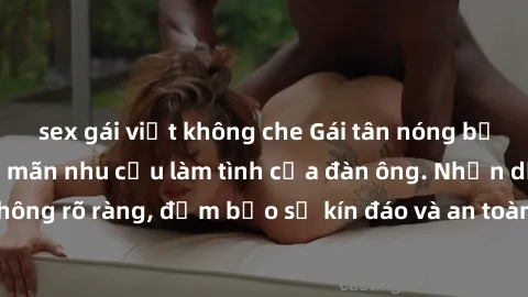 sex gái việt không che Gái tân nóng bỏng, dâm đãng thỏa mãn nhu cầu làm tình của đàn ông. Nhận dạng không rõ ràng, đảm bảo sự kín đáo và an toàn cho trải nghiệm tuyệt vời.