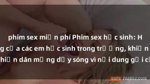 phim sex miễn phí Phim sex học sinh: Hành động nóng bỏng của các em học sinh trong trường, khiến dân mạng dậy sóng vì nội dung gợi cảm và kích thích.