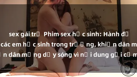 sex gái trẻ Phim sex học sinh: Hành động nóng bỏng của các em học sinh trong trường, khiến dân mạng dậy sóng vì nội dung gợi cảm và kích thích.