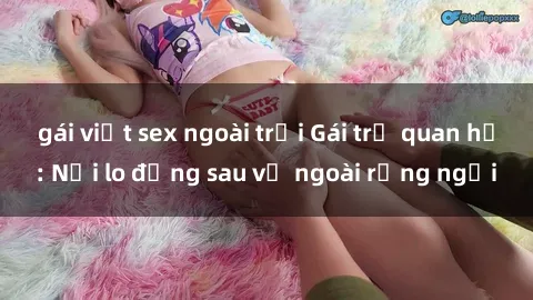 gái việt sex ngoài trời Gái trẻ quan hệ: Nỗi lo đằng sau vẻ ngoài rạng ngời