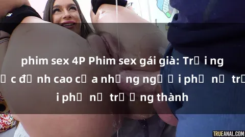 phim sex 4P Phim sex gái già: Trải nghiệm tình dục đỉnh cao của những người phụ nữ trưởng thành