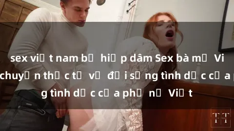 sex việt nam bị hiếp dâm Sex bà mẹ Việt Nam: Câu chuyện thực tế về đời sống tình dục của phụ nữ Việt