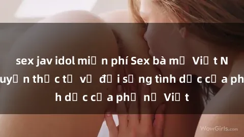 sex jav idol miễn phí Sex bà mẹ Việt Nam: Câu chuyện thực tế về đời sống tình dục của phụ nữ Việt