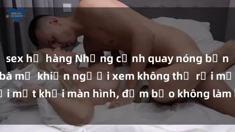 sex họ hàng Những cảnh quay nóng bỏng trong phim sex bà mẹ khiến người xem không thể rời mắt khỏi màn hình, đảm bảo không làm bạn thất vọng!
