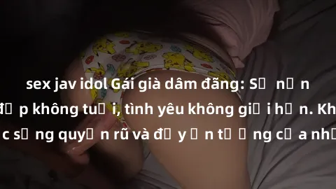 sex jav idol Gái già dâm đãng: Sự nứng của tuổi U vẻ đẹp không tuổi, tình yêu không giới hạn. Khám phá cuộc sống quyến rũ và đầy ấn tượng của những người phụ nữ trưởng thành!
