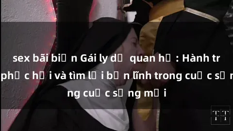 sex bãi biển Gái ly dị quan hệ: Hành trình tự phục hồi và tìm lại bản lĩnh trong cuộc sống mới
