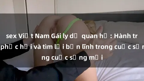 sex Việt Nam Gái ly dị quan hệ: Hành trình tự phục hồi và tìm lại bản lĩnh trong cuộc sống mới