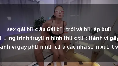 sex gái bắc âu Gái bị trói và bị ép buộc làm tình trong chương trình truyền hình thực tế: Hành vi gây phẫn nộ của các nhà sản xuất và người xem.