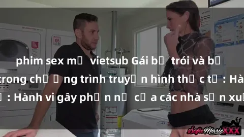 phim sex mỹ vietsub Gái bị trói và bị ép buộc làm tình trong chương trình truyền hình thực tế: Hành vi gây phẫn nộ của các nhà sản xuất và người xem.