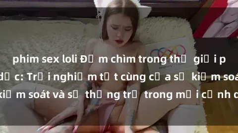 phim sex loli Đắm chìm trong thế giới phim sex nô lệ tình dục: Trải nghiệm tột cùng của sự kiểm soát và sự thống trị trong mỗi cảnh quay mãnh liệt