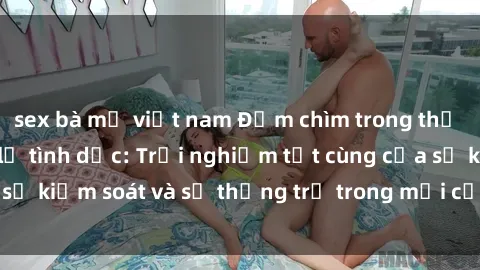 sex bà mẹ việt nam Đắm chìm trong thế giới phim sex nô lệ tình dục: Trải nghiệm tột cùng của sự kiểm soát và sự thống trị trong mỗi cảnh quay mãnh liệt