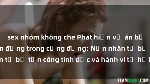 sex nhóm không che Phát hiện vụ án bạo dâm sex gây chấn động trong cộng đồng: Nạn nhân tố bị tấn công tình dục và hành vi tệ hại được tiết lộ
