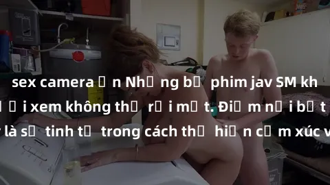 sex camera ẩn Những bộ phim jav SM không che khiến người xem không thể rời mắt. Điểm nổi bật của thể loại này là sự tinh tế trong cách thể hiện cảm xúc và sự hấp dẫn của những cảnh quay.