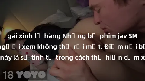 gái xinh lộ hàng Những bộ phim jav SM không che khiến người xem không thể rời mắt. Điểm nổi bật của thể loại này là sự tinh tế trong cách thể hiện cảm xúc và sự hấp dẫn của những cảnh quay.
