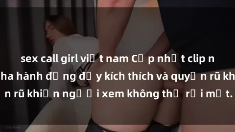 sex call girl việt nam Cập nhật clip nóng BDSM: Những pha hành động đầy kích thích và quyến rũ khiến người xem không thể rời mắt. Đừng bỏ lỡ!