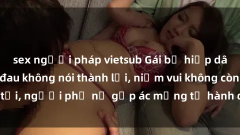sex người pháp vietsub Gái bị hiếp dâm bạo lực: Nỗi đau không nói thành lời, niềm vui không còn tồn tại, người phụ nữ gặp ác mộng từ hành động độc ác của kẻ xấu.