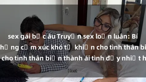 sex gái bắc âu Truyện sex loạn luân: Bí mật gia đình và những cảm xúc khó tả khiến cho tình thân biến thành ái tình đầy nhiệt huyết