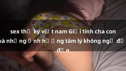 sex thư ký việt nam Giới tính cha con và những ảnh hưởng tâm lý không ngờ đến