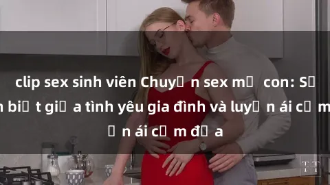 clip sex sinh viên Chuyện sex mẹ con: Sự phân biệt giữa tình yêu gia đình và luyến ái cấm địa