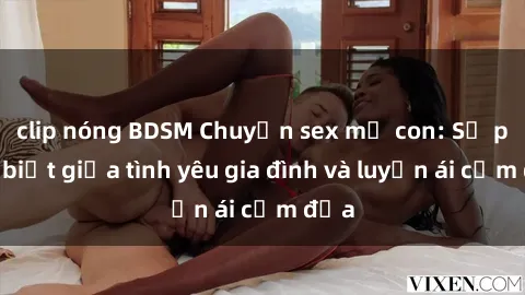 clip nóng BDSM Chuyện sex mẹ con: Sự phân biệt giữa tình yêu gia đình và luyến ái cấm địa