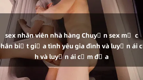 sex nhân viên nhà hàng Chuyện sex mẹ con: Sự phân biệt giữa tình yêu gia đình và luyến ái cấm địa