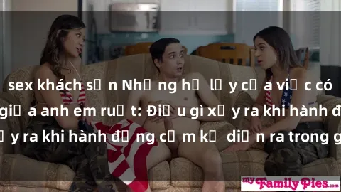 sex khách sạn Những hệ lụy của việc có quan hệ tình dục giữa anh em ruột: Điều gì xảy ra khi hành động cấm kỵ diễn ra trong gia đình?