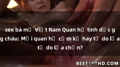 sex bà mẹ Việt Nam Quan hệ tình dục giữa ông cháu: Mối quan hệ cấm kỵ hay tự do lựa chọn?