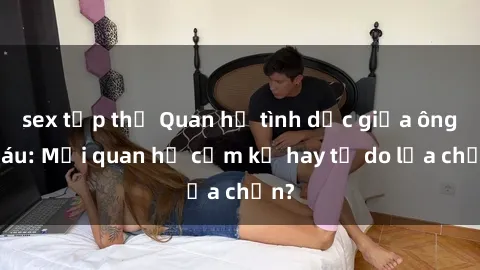sex tập thể Quan hệ tình dục giữa ông cháu: Mối quan hệ cấm kỵ hay tự do lựa chọn?