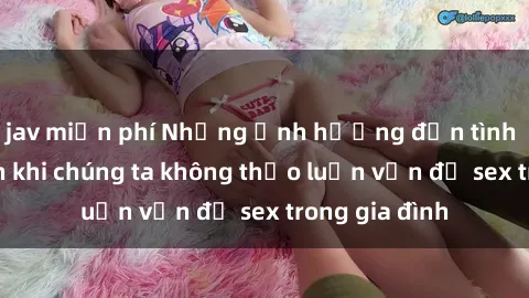 jav miễn phí Những ảnh hưởng đến tình cảm gia đình khi chúng ta không thảo luận vấn đề sex trong gia đình