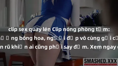 clip sex quay lén Clip nóng phòng tắm: Hít thở nồng nàn hương bông hoa, người đẹp vô cùng gợi cảm và quyến rũ khiến ai cũng phải say đắm. Xem ngay để trải nghiệm điều đặc biệt!