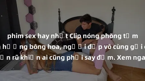phim sex hay nhất Clip nóng phòng tắm: Hít thở nồng nàn hương bông hoa, người đẹp vô cùng gợi cảm và quyến rũ khiến ai cũng phải say đắm. Xem ngay để trải nghiệm điều đặc biệt!