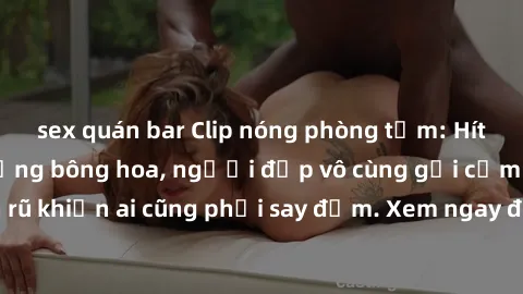sex quán bar Clip nóng phòng tắm: Hít thở nồng nàn hương bông hoa, người đẹp vô cùng gợi cảm và quyến rũ khiến ai cũng phải say đắm. Xem ngay để trải nghiệm điều đặc biệt!