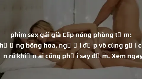 phim sex gái già Clip nóng phòng tắm: Hít thở nồng nàn hương bông hoa, người đẹp vô cùng gợi cảm và quyến rũ khiến ai cũng phải say đắm. Xem ngay để trải nghiệm điều đặc biệt!