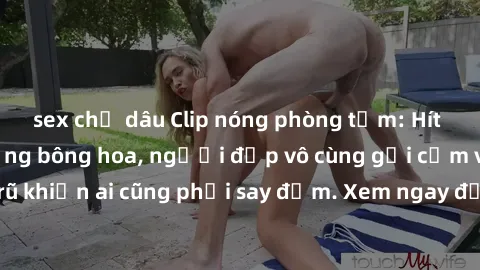 sex chị dâu Clip nóng phòng tắm: Hít thở nồng nàn hương bông hoa, người đẹp vô cùng gợi cảm và quyến rũ khiến ai cũng phải say đắm. Xem ngay để trải nghiệm điều đặc biệt!