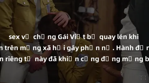 sex vợ chồng Gái Việt bị quay lén khi tắm, clip lan truyền trên mạng xã hội gây phẫn nộ. Hành động vi phạm quyền riêng tư này đã khiến cộng đồng mạng bức xúc và đòi trừng phạt thật nghiêm khắc.