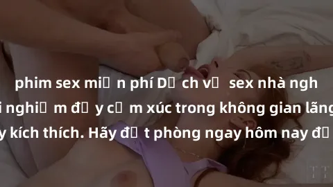 phim sex miễn phí Dịch vụ sex nhà nghỉ đẳng cấp: Trải nghiệm đầy cảm xúc trong không gian lãng mạn, đầy kích thích. Hãy đặt phòng ngay hôm nay để thỏa mãn khát khao của bạn!