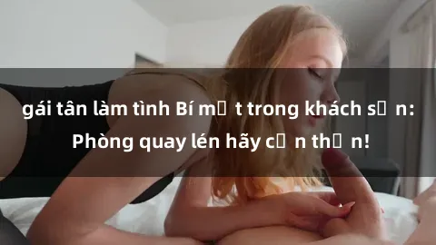 gái tân làm tình Bí mật trong khách sạn: Phòng quay lén hãy cẩn thận!