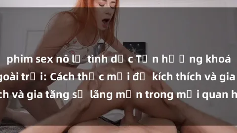 phim sex nô lệ tình dục Tận hưởng khoái cảm với sex ngoài trời: Cách thức mới để kích thích và gia tăng sự lãng mạn trong mối quan hệ của bạn!