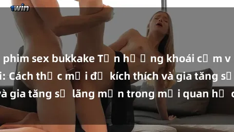 phim sex bukkake Tận hưởng khoái cảm với sex ngoài trời: Cách thức mới để kích thích và gia tăng sự lãng mạn trong mối quan hệ của bạn!