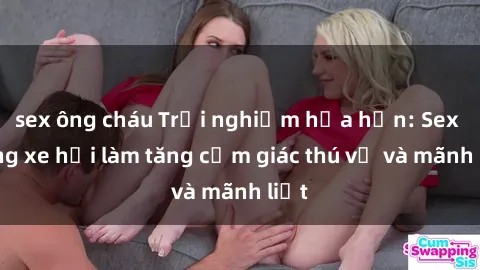 sex ông cháu Trải nghiệm hứa hẹn: Sex trong xe hơi làm tăng cảm giác thú vị và mãnh liệt