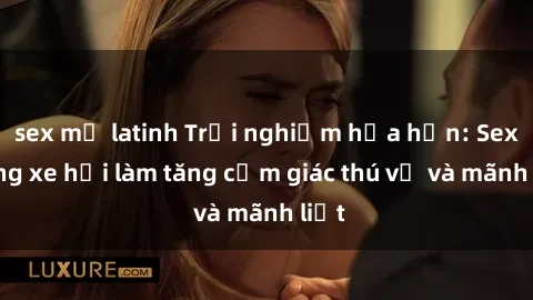 sex mỹ latinh Trải nghiệm hứa hẹn: Sex trong xe hơi làm tăng cảm giác thú vị và mãnh liệt
