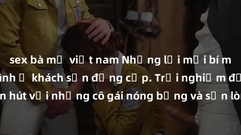 sex bà mẹ việt nam Những lời mời bí mật: Gái Việt làm tình ở khách sạn đẳng cấp. Trải nghiệm độc đáo và cuốn hút với những cô gái nóng bỏng và sẵn lòng thỏa mãn mọi nhu cầu của bạn.