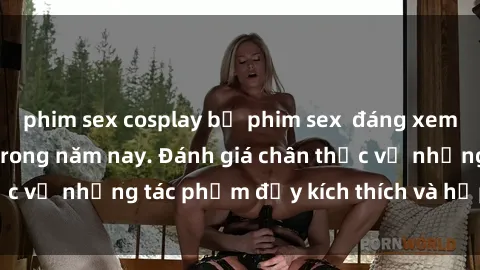 phim sex cosplay bộ phim sex  đáng xem không thể bỏ lỡ trong năm nay. Đánh giá chân thực về những tác phẩm đầy kích thích và hấp dẫn này.