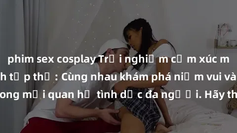 phim sex cosplay Trải nghiệm cảm xúc mới mẻ với làm tình tập thể: Cùng nhau khám phá niềm vui và sự mãnh liệt trong mối quan hệ tình dục đa người. Hãy thử ngay để biết cảm giác thú vị này!