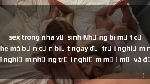 sex trong nhà vệ sinh Những bí mật của sex nhóm không che mà bạn cần biết ngay để trải nghiệm những trải nghiệm mới mẻ và đầy kích thích.