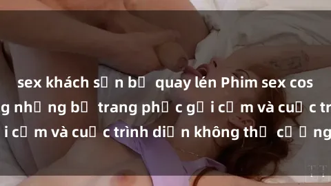 sex khách sạn bị quay lén Phim sex cosplay: Giấc mơ  cùng những bộ trang phục gợi cảm và cuộc trình diễn không thể cưỡng lại!