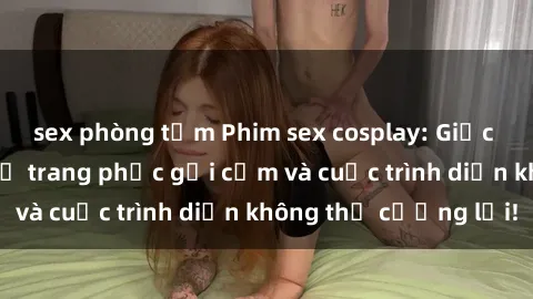 sex phòng tắm Phim sex cosplay: Giấc mơ  cùng những bộ trang phục gợi cảm và cuộc trình diễn không thể cưỡng lại!