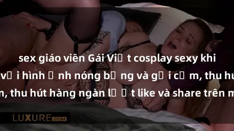 sex giáo viên Gái Việt cosplay sexy khiến fan phát cuồng với hình ảnh nóng bỏng và gợi cảm, thu hút hàng ngàn lượt like và share trên mạng xã hội.